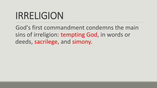 IRRELIGION
God's first commandment condemns the main
sins of irreligion: tempting God, in words or
deeds, sacrilege, and simony.
 