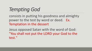 Tempting God
consists in putting his goodness and almighty
power to the test by word or deed. Ex.
Temptation in the dessert
Jesus opposed Satan with the word of God:
"You shall not put the LORD your God to the
test."
 