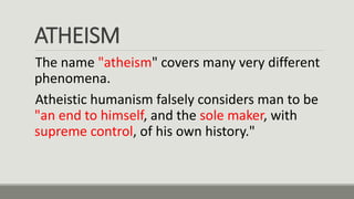 ATHEISM
The name "atheism" covers many very different
phenomena.
Atheistic humanism falsely considers man to be
"an end to himself, and the sole maker, with
supreme control, of his own history."
 
