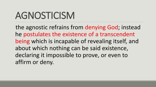 AGNOSTICISM
the agnostic refrains from denying God; instead
he postulates the existence of a transcendent
being which is incapable of revealing itself, and
about which nothing can be said existence,
declaring it impossible to prove, or even to
affirm or deny.
 