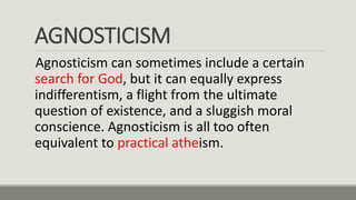 AGNOSTICISM
Agnosticism can sometimes include a certain
search for God, but it can equally express
indifferentism, a flight from the ultimate
question of existence, and a sluggish moral
conscience. Agnosticism is all too often
equivalent to practical atheism.
 