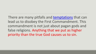 There are many pitfalls and temptations that can
lead us to disobey the First Commandment. This
commandment is not just about pagan gods and
false religions. Anything that we put as higher
priority than the true God causes us to sin.
 