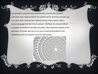 first generation computers were characterized by the fact that operating
instructions were made-to-order for the specific task for which the computer was
to be used. Each computer had a different binary-coded program called a
machine language that told it how to operate. This made the computer difficult
to program and limited its versatility and speed. Other distinctive features of first
generation computers were the use of vacuum tubes (responsible for their
breathtaking size) and magnetic drums for data storage.
 