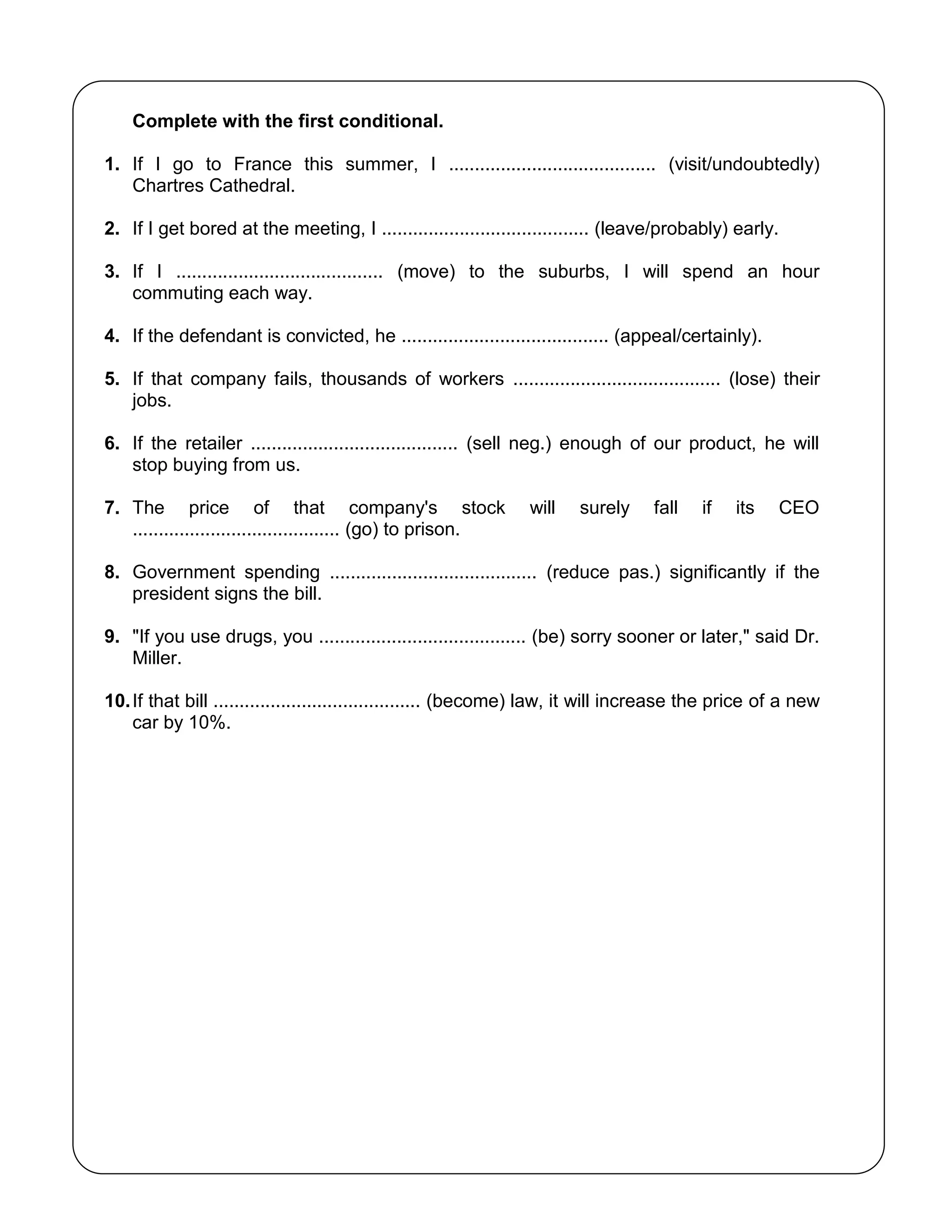 Complete with the first conditional.
1. If I go to France this summer, I ........................................ (visit/undoubtedly)
Chartres Cathedral.
2. If I get bored at the meeting, I ........................................ (leave/probably) early.
3. If I ........................................ (move) to the suburbs, I will spend an hour
commuting each way.
4. If the defendant is convicted, he ........................................ (appeal/certainly).
5. If that company fails, thousands of workers ........................................ (lose) their
jobs.
6. If the retailer ........................................ (sell neg.) enough of our product, he will
stop buying from us.
7. The price of that company's stock will surely fall if its CEO
........................................ (go) to prison.
8. Government spending ........................................ (reduce pas.) significantly if the
president signs the bill.
9. "If you use drugs, you ........................................ (be) sorry sooner or later," said Dr.
Miller.
10.If that bill ........................................ (become) law, it will increase the price of a new
car by 10%.
 