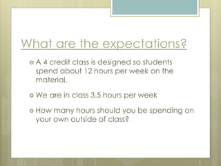 What are the expectations?
 A 4 credit class is designed so students
spend about 12 hours per week on the
material.
 We are in class 3.5 hours per week
 How many hours should you be spending on
your own outside of class?
 