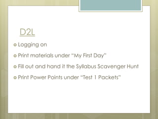 D2L
 Logging on
 Print materials under “My First Day”
 Fill out and hand it the Syllabus Scavenger Hunt
 Print Power Points under “Test 1 Packets”
 