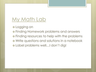 My Math Lab
 Logging on
 Finding Homework problems and answers
 Finding resources to help with the problems
 Write questions and solutions in a notebook
 Label problems well…I don’t dig!
 