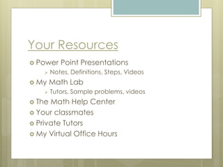 Your Resources
 Power Point Presentations
 Notes, Definitions, Steps, Videos
 My Math Lab
 Tutors, Sample problems, videos
 The Math Help Center
 Your classmates
 Private Tutors
 My Virtual Office Hours
 