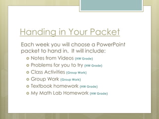 Handing in Your Packet
Each week you will choose a PowerPoint
packet to hand in. It will include:
 Notes from Videos (HW Grade)
 Problems for you to try (HW Grade)
 Class Activities (Group Work)
 Group Work (Group Work)
 Textbook homework (HW Grade)
 My Math Lab Homework (HW Grade)
 