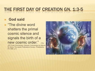 THE FIRST DAY OF CREATION GN. 1:3-5

    God said
   “The divine word
    shatters the primal
    cosmic silence and
    signals the birth of a
    new cosmic order.”                               (The
    JPS Torah Commentary: Genesis; Commentary by Nahum
    M. Sarna; The Jewish Publications Society, Philadelphia,
    PA 1989 p.7)
 