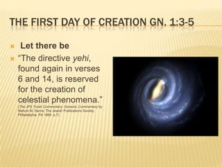 THE FIRST DAY OF CREATION GN. 1:3-5

    Let there be
   “The directive yehi,
    found again in verses
    6 and 14, is reserved
    for the creation of
    celestial phenomena.”
    (The JPS Torah Commentary: Genesis; Commentary by
    Nahum M. Sarna; The Jewish Publications Society,
    Philadelphia, PA 1989 p.7)
 