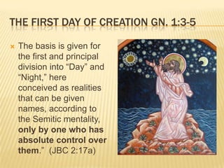 THE FIRST DAY OF CREATION GN. 1:3-5

   The basis is given for
    the first and principal
    division into “Day” and
    “Night,” here
    conceived as realities
    that can be given
    names, according to
    the Semitic mentality,
    only by one who has
    absolute control over
    them.” (JBC 2:17a)
 
