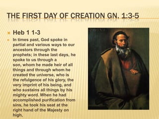 THE FIRST DAY OF CREATION GN. 1:3-5

   Heb 1 1-3
   In times past, God spoke in
    partial and various ways to our
    ancestors through the
    prophets; in these last days, he
    spoke to us through a
    son, whom he made heir of all
    things and through whom he
    created the universe, who is
    the refulgence of his glory, the
    very imprint of his being, and
    who sustains all things by his
    mighty word. When he had
    accomplished purification from
    sins, he took his seat at the
    right hand of the Majesty on
    high,
 