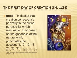 THE FIRST DAY OF CREATION GN. 1:3-5

   good: “indicates that
    creation corresponds
    perfectly to the divine
    purpose for which it
    was made. Emphasis
    on the goodness of the
    natural world
    punctuates the
    account (1:10, 12, 18,
    21, 25, 31)” (Ignatius Catholic Study
    Bible: Commentary, Notes and Study Questions; Scott
    Hahn and Curtis Mitch; Ignatius Press, San Francisco,
    CA 2010 p.17)
 