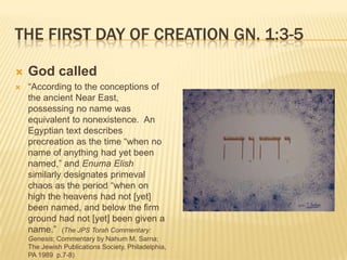 THE FIRST DAY OF CREATION GN. 1:3-5

   God called
   “According to the conceptions of
    the ancient Near East,
    possessing no name was
    equivalent to nonexistence. An
    Egyptian text describes
    precreation as the time “when no
    name of anything had yet been
    named,” and Enuma Elish
    similarly designates primeval
    chaos as the period “when on
    high the heavens had not [yet]
    been named, and below the firm
    ground had not [yet] been given a
    name.” (The JPS Torah Commentary:
    Genesis; Commentary by Nahum M. Sarna;
    The Jewish Publications Society, Philadelphia,
    PA 1989 p.7-8)
 