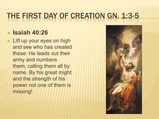 THE FIRST DAY OF CREATION GN. 1:3-5

   Isaiah 40:26
   Lift up your eyes on high
    and see who has created
    these: He leads out their
    army and numbers
    them, calling them all by
    name. By his great might
    and the strength of his
    power not one of them is
    missing!
 