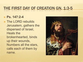 THE FIRST DAY OF CREATION GN. 1:3-5

   Ps. 147:2-4
   The LORD rebuilds
    Jerusalem, gathers the
    dispersed of Israel,
    Heals the
    brokenhearted, binds
    up their wounds,
    Numbers all the stars,
    calls each of them by
    name.
 