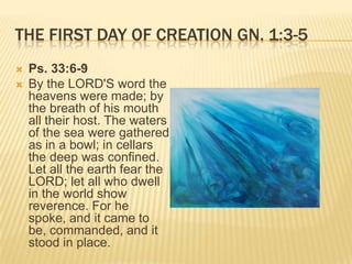 THE FIRST DAY OF CREATION GN. 1:3-5
   Ps. 33:6-9
   By the LORD'S word the
    heavens were made; by
    the breath of his mouth
    all their host. The waters
    of the sea were gathered
    as in a bowl; in cellars
    the deep was confined.
    Let all the earth fear the
    LORD; let all who dwell
    in the world show
    reverence. For he
    spoke, and it came to
    be, commanded, and it
    stood in place.
 