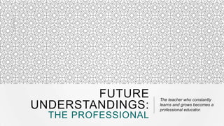 FUTURE
UNDERSTANDINGS:
THE PROFESSIONAL

The teacher who constantly
learns and grows becomes a
professional educator.

 