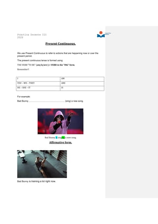 Práctica Docente III
2020
Present Continuous.
We use Present Continuous to refer to actions that are happening now or over the
present period.
The present continuous tense is formed using
THE VERB “TO BE” (am/is/are ) + VERB in the “ING” form.
Remember!!
I AM
YOU – WE – THEY ARE
HE – SHE – IT IS
For example:
Bad Bunny ………………………………………… (sing) a new song.
Bad Bunny is singing a new song.
Affirmative form.
Bad Bunny is training a lot right now.
 