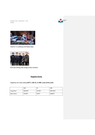 Práctica Docente III
2020
Carol G is cooking a lot these days.
BTS are writing new songs at the moment.
Negative form.
Negatives are made adding NOT to AM, IS, or ARE. Look at this chart.
AM IS ARE
Long form AM NOT IS NOT ARE NOT
Short form ‘M NOT ISN’T AREN’T
 