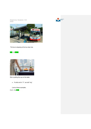Práctica Docente III
2020
The bus is stopping at the bus stop now.
PUT - PUTTING
She is putting the cup on the table.
• If verbs end in “Y”, we add “ing”.
Look at these examples:
PLAY - PLAYING
 