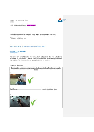 Práctica Docente III
2020
They are writing new songs at the moment.
Transition comments to link each stage of the lesson with the next one:
“Excellent! Let´s move on.”
DEVELOPMENT (PRACTICE and PRODUCTION)
ACTIVITY 1: (2 minutes)
To review and consolidate the new tense, I will tell students that I´ve uploaded a
worksheet to the platform. I will ask them to complete the sentences using Present
Continuous. Then, I will ask them to upload the task to the platform.
This is the worksheet:
Complete the sentences using Present Continuous in its affirmative or negative
forms.
1.
Bad Bunny ………………………………………………. (read) a book these days.
2.
 