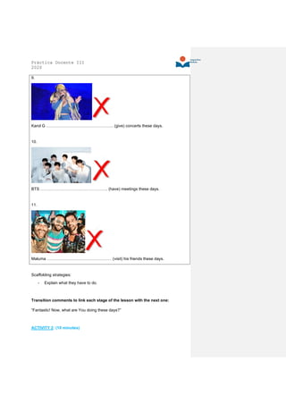 Práctica Docente III
2020
9.
Karol G ………………………………………….. (give) concerts these days.
10.
BTS ………………………………………….. (have) meetings these days.
11.
Maluma ………………………………………… (visit) his friends these days.
Scaffolding strategies:
- Explain what they have to do.
Transition comments to link each stage of the lesson with the next one:
“Fantastic! Now, what are You doing these days?”
ACTIVITY 2: (10 minutes)
 