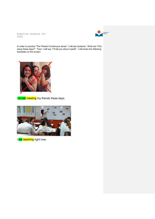 Práctica Docente III
2020
In order to practice “The Present Continuous tense”, I will ask students “ What are YOU
doing these days?”. Then, I will say “I´ll tell you about myself.”. I will share the following
examples on the screen:
I´m not meeting my friends these days.
I am teaching right now.
 