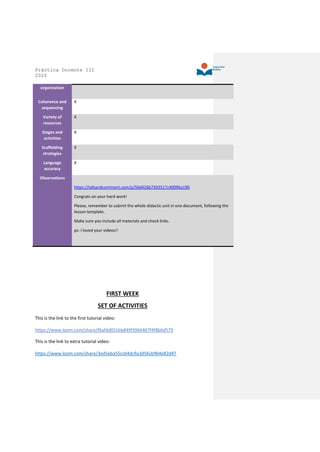 Práctica Docente III
2020
organization
Coherence and
sequencing
X
Variety of
resources
X
Stages and
activities
X
Scaffolding
strategies
X
Language
accuracy
X
Observations
https://talkandcomment.com/p/50d426b7303517c40096a190
Congrats on your hard work!
Please, remember to submit the whole didactic unit in one document, following the
lesson template.
Make sure you include all materials and check links.
ps: I loved your videos!!
FIRST WEEK
SET OF ACTIVITIES
This is the link to the first tutorial video:
https://www.loom.com/share/f6afdd031bb849f3966467f4f8b6d579
This is the link to extra tutorial video:
https://www.loom.com/share/3ed5eba55ccb4dc9a3d56cb964e82d47
 