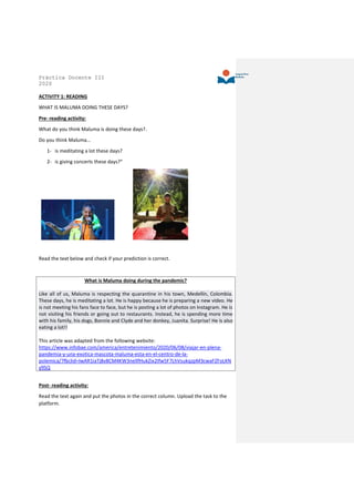Práctica Docente III
2020
ACTIVITY 1: READING
WHAT IS MALUMA DOING THESE DAYS?
Pre- reading activity:
What do you think Maluma is doing these days?.
Do you think Maluma…
1- is meditating a lot these days?
2- is giving concerts these days?”
Read the text below and check if your prediction is correct.
What is Maluma doing during the pandemic?
Like all of us, Maluma is respecting the quarantine in his town, Medellín, Colombia.
These days, he is meditating a lot. He is happy because he is preparing a new video. He
is not meeting his fans face to face, but he is posting a lot of photos on Instagram. He is
not visiting his friends or going out to restaurants. Instead, he is spending more time
with his family, his dogs, Bonnie and Clyde and her donkey, Juanita. Surprise! He is also
eating a lot!!
This article was adapted from the following website:
https://www.infobae.com/america/entretenimiento/2020/06/08/viajar-en-plena-
pandemia-y-una-exotica-mascota-maluma-esta-en-el-centro-de-la-
polemica/?fbclid=IwAR1iaTj8v8CM4KW3nellfHukZix2Ifw5F7LhVsukqzpM3cwaFZFoLKN
y9SQ
Post- reading activity:
Read the text again and put the photos in the correct column. Upload the task to the
platform.
 
