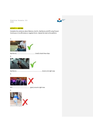 Práctica Docente III
2020
ACTIVITY 2 : WRITING
Complete the sentences about Maluma, Carol G., Bad Bunny and BTS using Present
Continuous in its affirmative or negative forms. Upload the task to the platform.
1.
Bad Bunny ………………………………………………. (read) a book these days.
2.
Bad Bunny …………………………………………………………………. (train) a lot right now.
3.
BTS ……………………………………………. (give) concerts right now.
4.
 