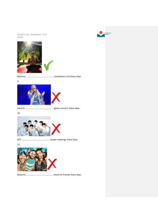 Práctica Docente III
2020
Maluma …………………………………………. (meditate) a lot these days.
9.
Karol G ………………………………………….. (give) concerts these days.
10.
BTS ………………………………………….. (have) meetings these days.
11.
Maluma ………………………………………… (visit) his friends these days.
 