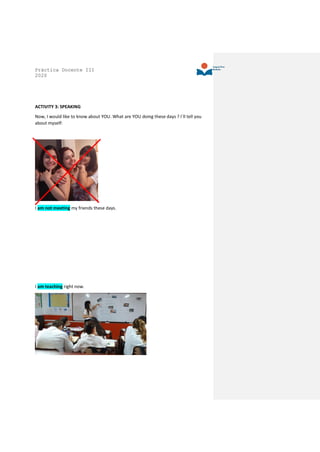 Práctica Docente III
2020
ACTIVITY 3: SPEAKING
Now, I would like to know about YOU. What are YOU doing these days ? I´ll tell you
about myself:
I am not meeting my friends these days.
I am teaching right now.
 