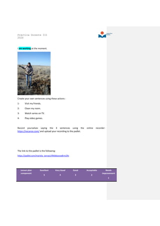 Práctica Docente III
2020
I am working at the moment.
Create your own sentences using these actions :
1- Visit my friends.
2- Clean my room.
3- Watch series on TV.
4- Play video games.
Record yourselves saying the 4 sentences using the online recorder:
https://vocaroo.com/ and upload your recording to the padlet.
The link to the padlet is the following:
https://padlet.com/mariela_iannaci/tfktbboosw8rm29v
Lesson plan
component
Excellent
5
Very Good
4
Good
3
Acceptable
2
Needs
improvement
1
 