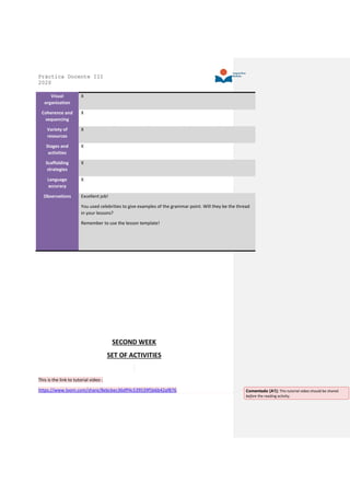Práctica Docente III
2020
Visual
organization
X
Coherence and
sequencing
X
Variety of
resources
X
Stages and
activities
X
Scaffolding
strategies
X
Language
accuracy
X
Observations Excellent job!
You used celebrities to give examples of the grammar point. Will they be the thread
in your lessons?
Remember to use the lesson template!
SECOND WEEK
SET OF ACTIVITIES
This is the link to tutorial video :
https://www.loom.com/share/8ebcbec36dff4c539539f5b6b42af876 Comentado [A1]: This tutorial video should be shared
before the reading activity.
 