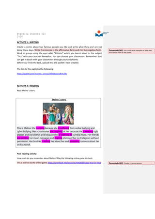 Práctica Docente III
2020
ACTIVITY 1 : WRITING
Create a comic about two famous people you like and write what they are/ are not
doing these days. Write 2 sentences in the affirmative form and 2 in the negative form.
Work in groups using the app called “Cómica” which you learnt about in the subject
“Tics” with your teacher Remedios. You can choose your classmates. Remember! You
can get in touch with your classmates through your cellphones.
When you finish the task, upload it to the padlet I have created.
The link to the padlet is the following:
https://padlet.com/mariela_iannaci/tfktbboosw8rm29v
ACTIVITY 2 : READING
Read Melina´s story.
Melina ´s story.
This is Melina. She is crying because she is suffering from verbal bullying and
cyber bullying. Her schoolmates are laughing at her because she is wearing ugly
glasses and old clothes and because she is listening to cumbia music. Her friends
are sending her mean messages and sharing photos of her on Instagram without
permission. Her brother is telling lies about her and spreading rumours about her
on Facebook.
Post- reading activity:
How much do you remember about Melina? Play the following online game to check.
This is the link to the online game: https://wordwall.net/resource/4050030/copy-true-or-false
Comentado [A2]: You could write examples of your own,
and upload them to the padlet.
Comentado [A3]: Private… I cannot access.
 