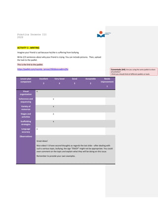 Práctica Docente III
2020
ACTIVITY 3 : WRITING
Imagine your friend is sad because he/she is suffering from bullying.
Write 2/3 sentences about why your friend is crying. You can include pictures. Then, upload
the task to the padlet.
This is the link to the padlet:
https://padlet.com/mariela_iannaci/tfktbboosw8rm29v
Lesson plan
component
Excellent
5
Very Good
4
Good
3
Acceptable
2
Needs
improvement
1
Visual
organization
x
Coherence and
sequencing
x
Variety of
resources
x
Stages and
activities
x
Scaffolding
strategies
x
Language
accuracy
x
Observations
Great ideas!
Nice video! I´d have second thoughts as regards the last slide – after dealing with
such a serious topic, bullying, the sign “ENJOY” might not be appropriate. You could
even comment on the topic and explain what they will be doing on this issue.
Remember to provide your own examples.
Comentado [A4]: Are you using the same padlet to share
all activities?
I think you should think of different padlets or tools.
 