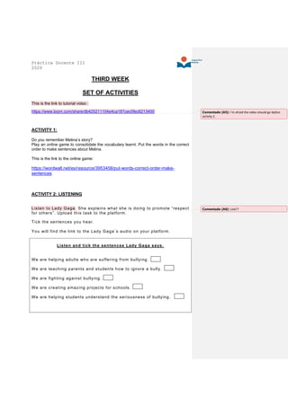 Práctica Docente III
2020
THIRD WEEK
SET OF ACTIVITIES
This is the link to tutorial video :
https://www.loom.com/share/db425211104e4ca187cec0fec6213400
ACTIVITY 1:
Do you remember Melina’s story?
Play an online game to consolidate the vocabulary learnt. Put the words in the correct
order to make sentences about Melina.
This is the link to the online game:
https://wordwall.net/es/resource/3953458/put-words-correct-order-make-
sentences
ACTIVITY 2: LISTENING
Listen to Lady Gaga. She explains what she is doing to promote “respect
for others”. Upload this task to the platform.
Tick the sentences you hear.
You will find the link to the Lady Gaga´s audio on your platform.
Listen and tick the sentences Lady Gaga says.
We are helping adults who are suffering from bullying.
We are teaching parents and students how to ignore a bully.
We are fighting against bullying.
We are creating amazing projects for schools.
We are helping students understand the seriousness of bullying.
Comentado [A5]: I´m afraid the video should go before
activity 2.
Comentado [A6]: Link??
 