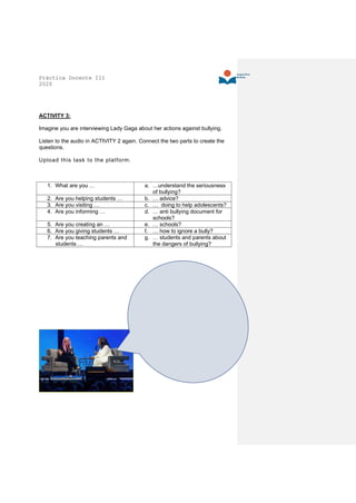 Práctica Docente III
2020
ACTIVITY 3:
Imagine you are interviewing Lady Gaga about her actions against bullying.
Listen to the audio in ACTIVITY 2 again. Connect the two parts to create the
questions.
Upload this task to the platform.
1. What are you … a. …understand the seriousness
of bullying?
2. Are you helping students … b. … advice?
3. Are you visiting … c. … doing to help adolescents?
4. Are you informing … d. … anti bullying document for
schools?
5. Are you creating an … e. … schools?
6. Are you giving students … f. … how to ignore a bully?
7. Are you teaching parents and
students …
g. … students and parents about
the dangers of bullying?
 