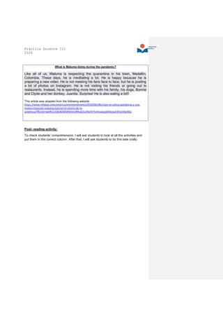 Práctica Docente III
2020
What is Maluma doing during the pandemic?
Like all of us, Maluma is respecting the quarantine in his town, Medellín,
Colombia. These days, he is meditating a lot. He is happy because he is
preparing a new video. He is not meeting his fans face to face, but he is posting
a lot of photos on Instagram. He is not visiting his friends or going out to
restaurants. Instead, he is spending more time with his family, his dogs, Bonnie
and Clyde and her donkey, Juanita. Surprise! He is also eating a lot!!
This article was adapted from the following website:
https://www.infobae.com/america/entretenimiento/2020/06/08/viajar-en-plena-pandemia-y-una-
exotica-mascota-maluma-esta-en-el-centro-de-la-
polemica/?fbclid=IwAR1iaTj8v8CM4KW3nellfHukZix2Ifw5F7LhVsukqzpM3cwaFZFoLKNy9SQ
Post- reading activity:
To check students’ comprehension, I will ask students to look at all the activities and
put them in the correct column. After that, I will ask students to do this task orally.
 
