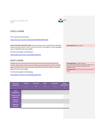 Práctica Docente III
2020
ACTIVITY 2. LISTENING
This is the link to tutorial video:
https://www.loom.com/share/21103ca39a354fb88697e84f93b16c8f
Listen to the audio in ACTIVITY 2 again. Choose and draw 2 actions showing what Lady Gaga is
doing to promote respect for others. Use the online app “Pizarra Mágica” to draw Lady Gaga ´s
actions. Upload the task to the padlet.
The link to the padlet is the following:
https://padlet.com/mariela_iannaci/tfktbboosw8rm29v
ACTIVITY 3. SPEAKING
Imagine you are a famous person (choose the one you like). Using the app TikTok,
record a video saying 2 actions you are doing to promote respect for others and fight
against bullying. Use our own creativity using different filters and effects on this app.
Upload the task to the padlet.
The link to the padlet is the following:
https://padlet.com/mariela_iannaci/tfktbboosw8rm29v
Lesson plan
component
Excellent
5
Very Good
4
Good
3
Acceptable
2
Needs
improvement
1
Visual
organization
x
Coherence and
sequencing
x
Variety of
resources
x
Stages and
activities
x
Comentado [A7]: Which audio???
Comentado [A8]: This might be optional.
So as to stick to the context, you may refer to celebrities and
how they use Tiktok to have fun and to give serious
messages, as well.
Comentado [A9]: Here, your own example would be truly
useful.
 