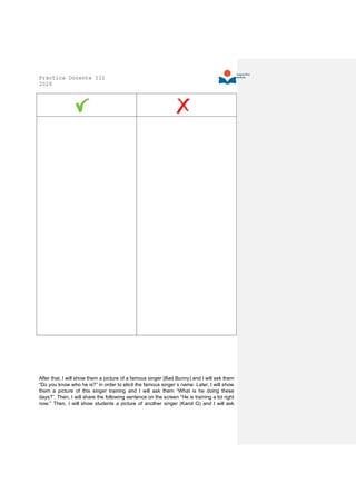 Práctica Docente III
2020
After that, I will show them a picture of a famous singer (Bad Bunny) and I will ask them
“Do you know who he is?” in order to elicit the famous singer´s name. Later, I will show
them a picture of this singer training and I will ask them “What is he doing these
days?”. Then, I will share the following sentence on the screen “He is training a lot right
now.” Then, I will show students a picture of another singer (Karol G) and I will ask
 