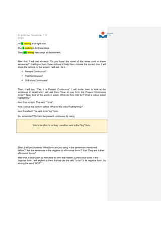 Práctica Docente III
2020
He is training a lot right now.
She is cooking a lot these days.
They are writing new songs at the moment.
After that, I will ask students “Do you know the name of the tense used in these
sentences?” I will give them three options to help them choose the correct one. I will
share the options on the screen. I will ask : Is it…
✓ Present Continuous?
✓ Past Continuous?
✓ Or Future Continuous?
Then, I will say: “Yes, it is Present Continuous.” I will invite them to look at the
sentences in detail and I will ask them “How do you form the Present Continuous
tense?” Now, look at the words in green. What do they refer to? What is colour green
highlighting?
Yes! You´re right. The verb “To be”.
Now, look at the parts in yellow. What is this colour highlighting?
Yes! Excellent! The verb in its “ing” form.
So, remember! We form the present continuous by using:
Veb to be (Am, Is or Are) + another verb in the “ing” form.
Then, I will ask students “What form are you using in the sentences mentioned
before?” Are the sentences in the negative or affirmative forms? Yes! They are in their
affirmative forms!”
After that, I will explain to them how to form the Present Continuous tense in the
negative form. I will explain to them that we use the verb “to be” in its negative form , by
adding the word “NOT”.”
 
