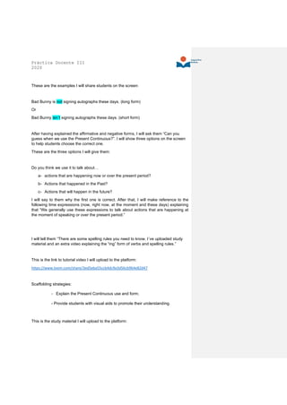 Práctica Docente III
2020
These are the examples I will share students on the screen:
Bad Bunny is not signing autographs these days. (long form)
Or
Bad Bunny isn´t signing autographs these days. (short form)
After having explained the affirmative and negative forms, I will ask them “Can you
guess when we use the Present Continuous?”. I will show three options on the screen
to help students choose the correct one.
These are the three options I will give them:
Do you think we use it to talk about…
a- actions that are happening now or over the present period?
b- Actions that happened in the Past?
c- Actions that will happen in the future?
I will say to them why the first one is correct. After that, I will make reference to the
following time expressions (now, right now, at the moment and these days) explaining
that “We generally use these expressions to talk about actions that are happening at
the moment of speaking or over the present period.”
I will tell them “There are some spelling rules you need to know. I´ve uploaded study
material and an extra video explaining the “ing” form of verbs and spelling rules.”
This is the link to tutorial video I will upload to the platform:
https://www.loom.com/share/3ed5eba55ccb4dc9a3d56cb964e82d47
Scaffolding strategies:
- Explain the Present Continuous use and form;
- Provide students with visual aids to promote their understanding.
This is the study material I will upload to the platform:
 