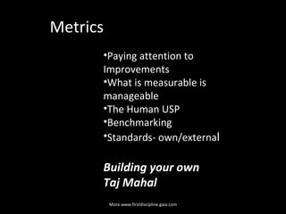 Metrics  Paying attention to Improvements What is measurable is manageable The Human USP Benchmarking Standards- own/externa l  Building your own  Taj Mahal   More www.firstdiscipline.gaia.com 