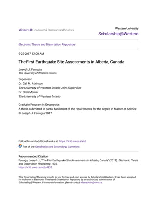 Western University
Western University
Scholarship@Western
Scholarship@Western
Electronic Thesis and Dissertation Repository
9-22-2017 12:00 AM
The First Earthquake Site Assessments in Alberta, Canada
The First Earthquake Site Assessments in Alberta, Canada
Joseph J. Farrugia
The University of Western Ontario
Supervisor
Dr. Gail M. Atkinson
The University of Western Ontario Joint Supervisor
Dr. Sheri Molnar
The University of Western Ontario
Graduate Program in Geophysics
A thesis submitted in partial fulfillment of the requirements for the degree in Master of Science
© Joseph J. Farrugia 2017
Follow this and additional works at: https://ir.lib.uwo.ca/etd
Part of the Geophysics and Seismology Commons
Recommended Citation
Recommended Citation
Farrugia, Joseph J., "The First Earthquake Site Assessments in Alberta, Canada" (2017). Electronic Thesis
and Dissertation Repository. 4935.
https://ir.lib.uwo.ca/etd/4935
This Dissertation/Thesis is brought to you for free and open access by Scholarship@Western. It has been accepted
for inclusion in Electronic Thesis and Dissertation Repository by an authorized administrator of
Scholarship@Western. For more information, please contact wlswadmin@uwo.ca.
 