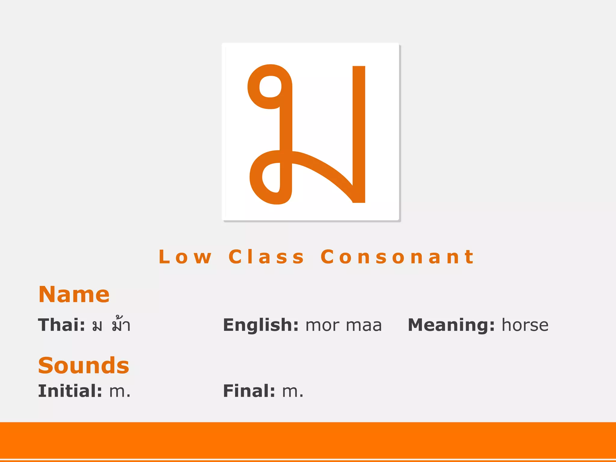 Low Class Consonant

Name
Thai:   ม ม้ า      English: mor maa   Meaning: horse

Sounds
Initial: m.         Final: m.
 