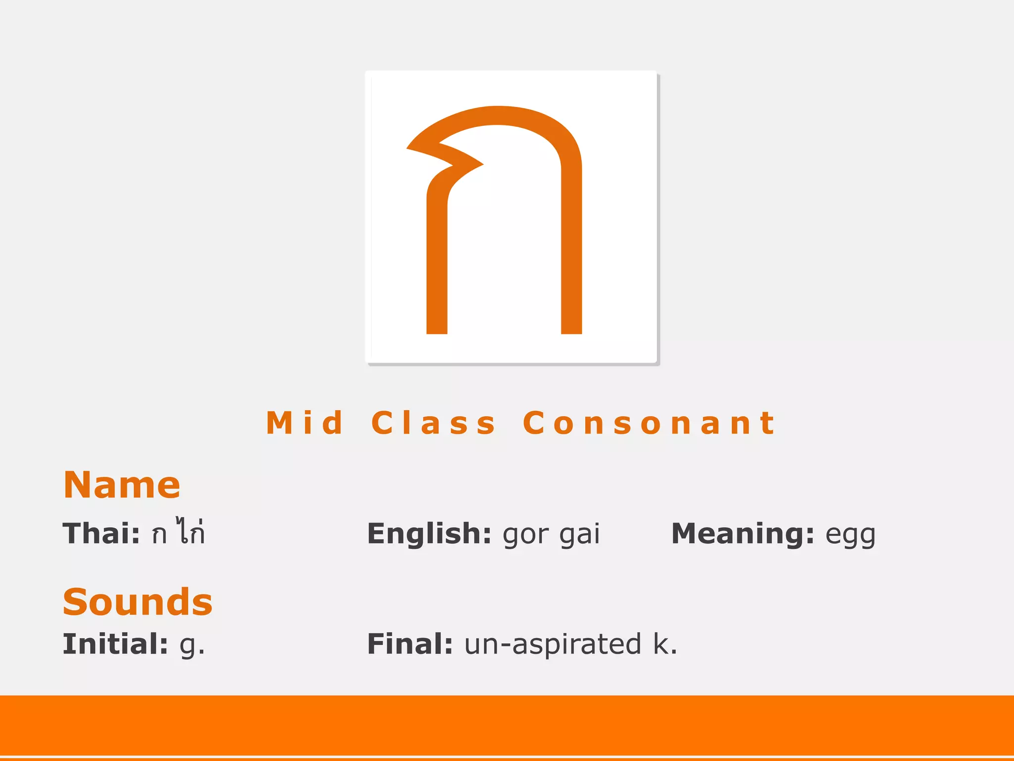 Mid Class Consonant

Name
Thai:   ก ไก่      English: gor gai     Meaning: egg

Sounds
Initial: g.        Final: un-aspirated k.
 