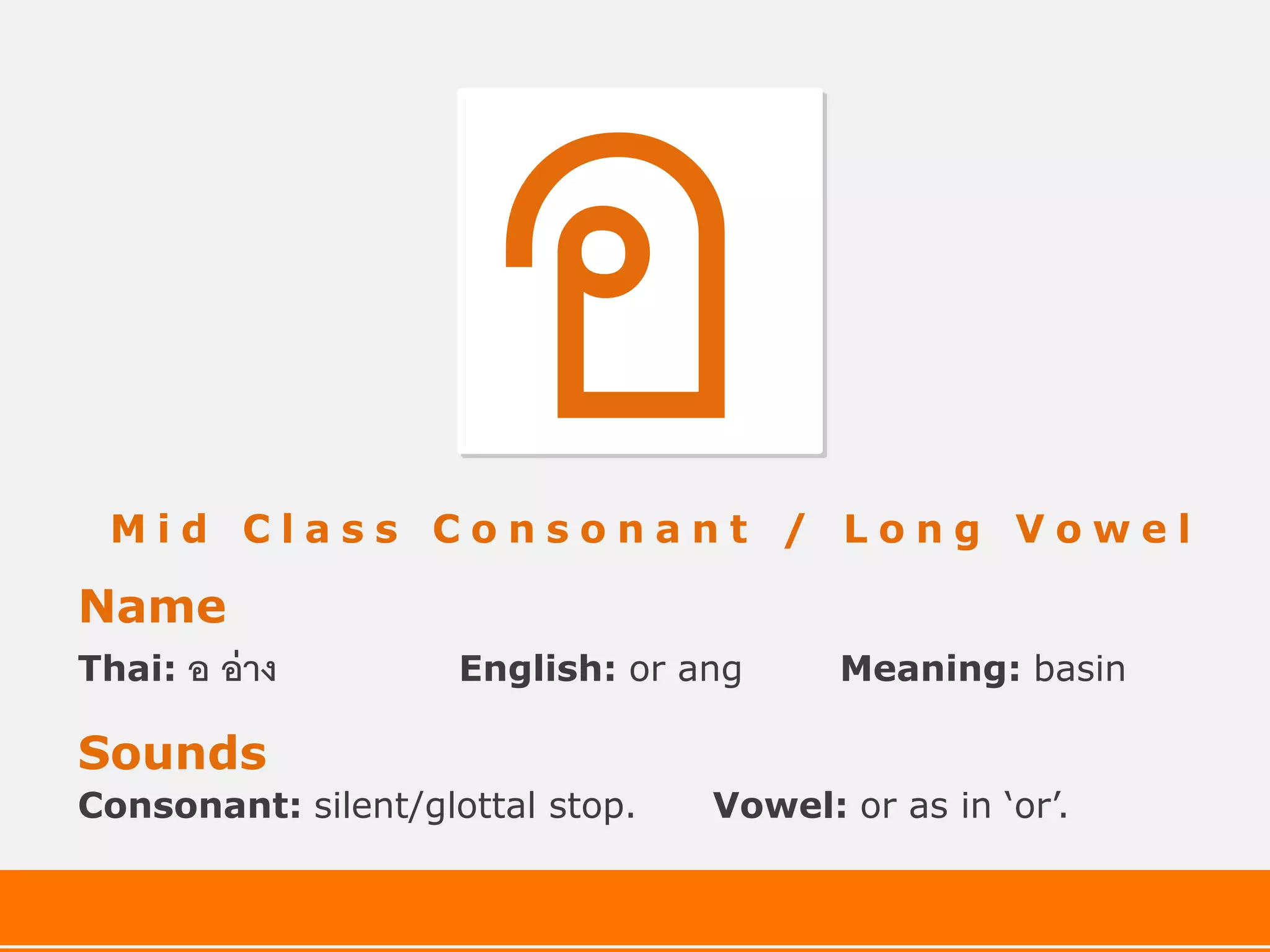 Mid Class Consonant / Long Vowel

Name
Thai:   อ อ่ าง      English: or ang     Meaning: basin

Sounds
Consonant: silent/glottal stop.   Vowel: or as in ‘or’.
 